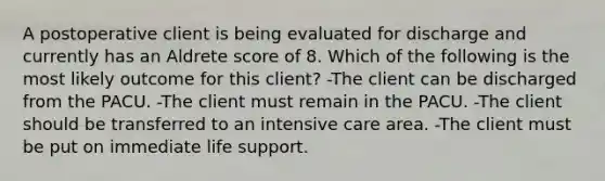 A postoperative client is being evaluated for discharge and currently has an Aldrete score of 8. Which of the following is the most likely outcome for this client? -The client can be discharged from the PACU. -The client must remain in the PACU. -The client should be transferred to an intensive care area. -The client must be put on immediate life support.