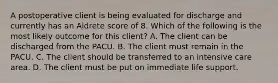 A postoperative client is being evaluated for discharge and currently has an Aldrete score of 8. Which of the following is the most likely outcome for this client? A. The client can be discharged from the PACU. B. The client must remain in the PACU. C. The client should be transferred to an intensive care area. D. The client must be put on immediate life support.