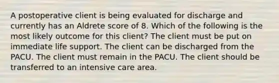 A postoperative client is being evaluated for discharge and currently has an Aldrete score of 8. Which of the following is the most likely outcome for this client? The client must be put on immediate life support. The client can be discharged from the PACU. The client must remain in the PACU. The client should be transferred to an intensive care area.