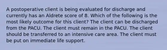 A postoperative client is being evaluated for discharge and currently has an Aldrete score of 8. Which of the following is the most likely outcome for this client? The client can be discharged from the PACU. The client must remain in the PACU. The client should be transferred to an intensive care area. The client must be put on immediate life support.