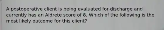 A postoperative client is being evaluated for discharge and currently has an Aldrete score of 8. Which of the following is the most likely outcome for this client?