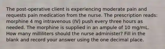 The post-operative client is experiencing moderate pain and requests pain medication from the nurse. The prescription reads: morphine 4 mg intravenous (IV) push every three hours as needed. The morphine is supplied in an ampule of 10 mg/mL. How many milliliters should the nurse administer? Fill in the blank and record your answer using the one decimal place.