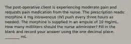 The post-operative client is experiencing moderate pain and requests pain medication from the nurse. The prescription reads: morphine 4 mg intravenous (IV) push every three hours as needed. The morphine is supplied in an ampule of 10 mg/mL. How many milliliters should the nurse administer? Fill in the blank and record your answer using the one decimal place. ________ mL