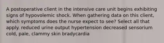 A postoperative client in the intensive care unit begins exhibiting signs of hypovolemic shock. When gathering data on this client, which symptoms does the nurse expect to see? Select all that apply. reduced urine output hypertension decreased sensorium cold, pale, clammy skin bradycardia