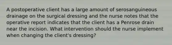 A postoperative client has a large amount of serosanguineous drainage on the surgical dressing and the nurse notes that the operative report indicates that the client has a Penrose drain near the incision. What intervention should the nurse implement when changing the client's dressing?