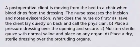 A postoperative client is moving from the bed to a chair when blood drips from the dressing. The nurse assesses the incision and notes evisceration. What does the nurse do first? a) Have the client lay quietly on back and call the physician. b) Place a pressure dressing over the opening and secure. c) Moisten sterile gauze with normal saline and place on any organ. d) Place a dry, sterile dressing over the protruding organs.