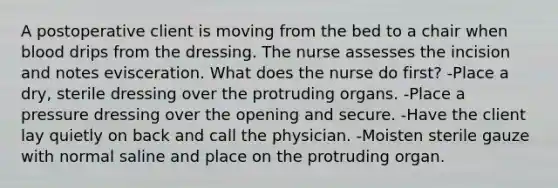 A postoperative client is moving from the bed to a chair when blood drips from the dressing. The nurse assesses the incision and notes evisceration. What does the nurse do first? -Place a dry, sterile dressing over the protruding organs. -Place a pressure dressing over the opening and secure. -Have the client lay quietly on back and call the physician. -Moisten sterile gauze with normal saline and place on the protruding organ.