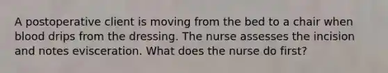 A postoperative client is moving from the bed to a chair when blood drips from the dressing. The nurse assesses the incision and notes evisceration. What does the nurse do first?