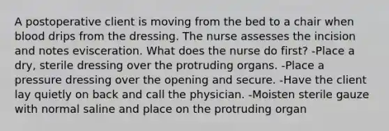 A postoperative client is moving from the bed to a chair when blood drips from the dressing. The nurse assesses the incision and notes evisceration. What does the nurse do first? -Place a dry, sterile dressing over the protruding organs. -Place a pressure dressing over the opening and secure. -Have the client lay quietly on back and call the physician. -Moisten sterile gauze with normal saline and place on the protruding organ