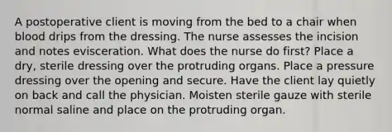 A postoperative client is moving from the bed to a chair when blood drips from the dressing. The nurse assesses the incision and notes evisceration. What does the nurse do first? Place a dry, sterile dressing over the protruding organs. Place a pressure dressing over the opening and secure. Have the client lay quietly on back and call the physician. Moisten sterile gauze with sterile normal saline and place on the protruding organ.