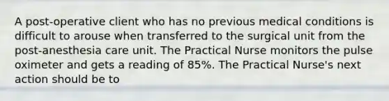 A post-operative client who has no previous medical conditions is difficult to arouse when transferred to the surgical unit from the post-anesthesia care unit. The Practical Nurse monitors the pulse oximeter and gets a reading of 85%. The Practical Nurse's next action should be to