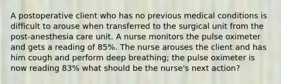 A postoperative client who has no previous medical conditions is difficult to arouse when transferred to the surgical unit from the post-anesthesia care unit. A nurse monitors the pulse oximeter and gets a reading of 85%. The nurse arouses the client and has him cough and perform deep breathing; the pulse oximeter is now reading 83% what should be the nurse's next action?