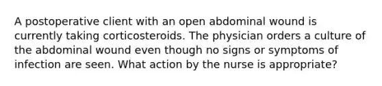 A postoperative client with an open abdominal wound is currently taking corticosteroids. The physician orders a culture of the abdominal wound even though no signs or symptoms of infection are seen. What action by the nurse is appropriate?