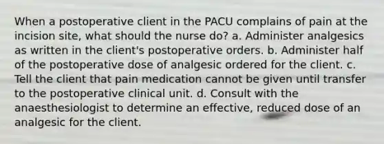 When a postoperative client in the PACU complains of pain at the incision site, what should the nurse do? a. Administer analgesics as written in the client's postoperative orders. b. Administer half of the postoperative dose of analgesic ordered for the client. c. Tell the client that pain medication cannot be given until transfer to the postoperative clinical unit. d. Consult with the anaesthesiologist to determine an effective, reduced dose of an analgesic for the client.