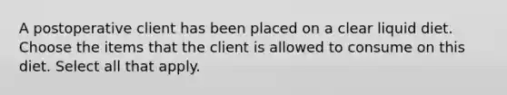 A postoperative client has been placed on a clear liquid diet. Choose the items that the client is allowed to consume on this diet. Select all that apply.
