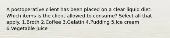 A postoperative client has been placed on a clear liquid diet. Which items is the client allowed to consume? Select all that apply. 1.Broth 2.Coffee 3.Gelatin 4.Pudding 5.Ice cream 6.Vegetable juice