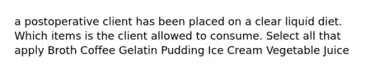 a postoperative client has been placed on a clear liquid diet. Which items is the client allowed to consume. Select all that apply Broth Coffee Gelatin Pudding Ice Cream Vegetable Juice