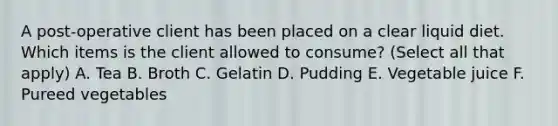 A post-operative client has been placed on a clear liquid diet. Which items is the client allowed to consume? (Select all that apply) A. Tea B. Broth C. Gelatin D. Pudding E. Vegetable juice F. Pureed vegetables