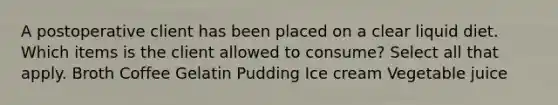 A postoperative client has been placed on a clear liquid diet. Which items is the client allowed to consume? Select all that apply. Broth Coffee Gelatin Pudding Ice cream Vegetable juice