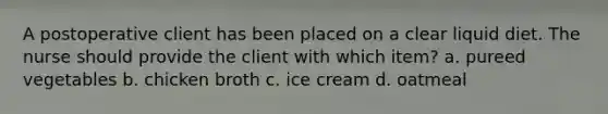 A postoperative client has been placed on a clear liquid diet. The nurse should provide the client with which item? a. pureed vegetables b. chicken broth c. ice cream d. oatmeal