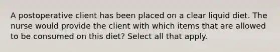 A postoperative client has been placed on a clear liquid diet. The nurse would provide the client with which items that are allowed to be consumed on this diet? Select all that apply.