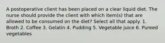 A postoperative client has been placed on a clear liquid diet. The nurse should provide the client with which item(s) that are allowed to be consumed on the diet? Select all that apply. 1. Broth 2. Coffee 3. Gelatin 4. Pudding 5. Vegetable juice 6. Pureed vegetables