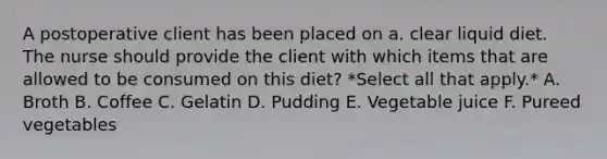 A postoperative client has been placed on a. clear liquid diet. The nurse should provide the client with which items that are allowed to be consumed on this diet? *Select all that apply.* A. Broth B. Coffee C. Gelatin D. Pudding E. Vegetable juice F. Pureed vegetables