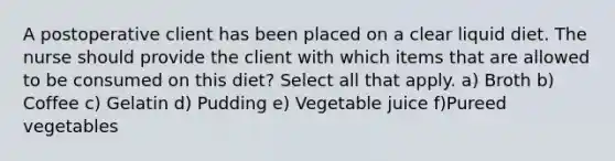 A postoperative client has been placed on a clear liquid diet. The nurse should provide the client with which items that are allowed to be consumed on this diet? Select all that apply. a) Broth b) Coffee c) Gelatin d) Pudding e) Vegetable juice f)Pureed vegetables