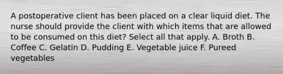 A postoperative client has been placed on a clear liquid diet. The nurse should provide the client with which items that are allowed to be consumed on this diet? Select all that apply. A. Broth B. Coffee C. Gelatin D. Pudding E. Vegetable juice F. Pureed vegetables