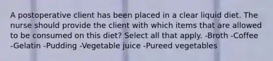 A postoperative client has been placed in a clear liquid diet. The nurse should provide the client with which items that are allowed to be consumed on this diet? Select all that apply. -Broth -Coffee -Gelatin -Pudding -Vegetable juice -Pureed vegetables