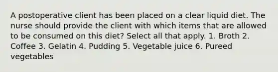 A postoperative client has been placed on a clear liquid diet. The nurse should provide the client with which items that are allowed to be consumed on this diet? Select all that apply. 1. Broth 2. Coffee 3. Gelatin 4. Pudding 5. Vegetable juice 6. Pureed vegetables