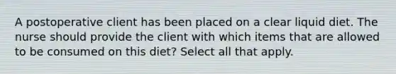 A postoperative client has been placed on a clear liquid diet. The nurse should provide the client with which items that are allowed to be consumed on this diet? Select all that apply.