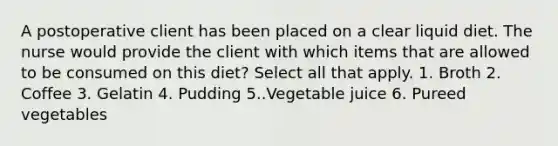 A postoperative client has been placed on a clear liquid diet. The nurse would provide the client with which items that are allowed to be consumed on this diet? Select all that apply. 1. Broth 2. Coffee 3. Gelatin 4. Pudding 5..Vegetable juice 6. Pureed vegetables