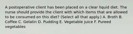 A postoperative client has been placed on a clear liquid diet. The nurse should provide the client with which items that are allowed to be consumed on this diet? (Select all that apply.) A. Broth B. Coffee C. Gelatin D. Pudding E. Vegetable juice F. Pureed vegetables