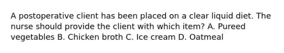 A postoperative client has been placed on a clear liquid diet. The nurse should provide the client with which item? A. Pureed vegetables B. Chicken broth C. Ice cream D. Oatmeal