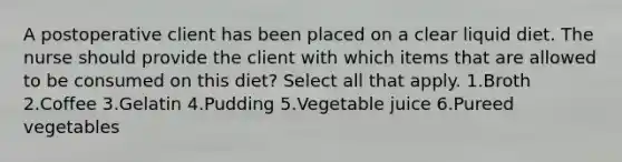 A postoperative client has been placed on a clear liquid diet. The nurse should provide the client with which items that are allowed to be consumed on this diet? Select all that apply. 1.Broth 2.Coffee 3.Gelatin 4.Pudding 5.Vegetable juice 6.Pureed vegetables