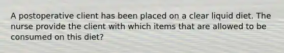 A postoperative client has been placed on a clear liquid diet. The nurse provide the client with which items that are allowed to be consumed on this diet?
