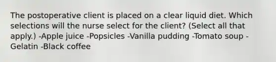 The postoperative client is placed on a clear liquid diet. Which selections will the nurse select for the client? (Select all that apply.) -Apple juice -Popsicles -Vanilla pudding -Tomato soup -Gelatin -Black coffee