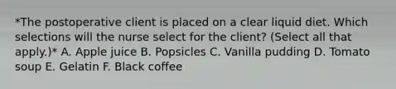 *The postoperative client is placed on a clear liquid diet. Which selections will the nurse select for the client? (Select all that apply.)* A. Apple juice B. Popsicles C. Vanilla pudding D. Tomato soup E. Gelatin F. Black coffee