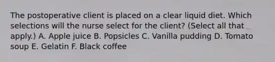 The postoperative client is placed on a clear liquid diet. Which selections will the nurse select for the client? (Select all that apply.) A. Apple juice B. Popsicles C. Vanilla pudding D. Tomato soup E. Gelatin F. Black coffee