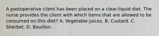 A postoperative client has been placed on a clear-liquid diet. The nurse provides the client with which items that are allowed to be consumed on this diet? A. Vegetable juices. B. Custard. C. Sherbet. D. Bouillon.