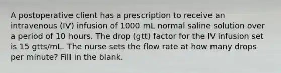 A postoperative client has a prescription to receive an intravenous (IV) infusion of 1000 mL normal saline solution over a period of 10 hours. The drop (gtt) factor for the IV infusion set is 15 gtts/mL. The nurse sets the flow rate at how many drops per minute? Fill in the blank.