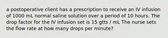 a postoperative client has a prescription to receive an IV infusion of 1000 mL normal saline solution over a period of 10 hours. The drop factor for the IV infusion set is 15 gtts / mL The nurse sets the flow rate at how many drops per minute?