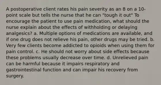 A postoperative client rates his pain severity as an 8 on a 10-point scale but tells the nurse that he can "tough it out" To encourage the patient to use pain medication, what should the nurse explain about the effects of withholding or delaying analgesics? a. Multiple options of medications are available, and if one drug does not relieve his pain, other drugs may be tried. b. Very few clients become addicted to opioids when using them for pain control. c. He should not worry about side effects because these problems usually decrease over time. d. Unrelieved pain can be harmful because it impairs respiratory and gastrointestinal function and can impair his recovery from surgery.