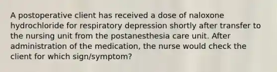 A postoperative client has received a dose of naloxone hydrochloride for respiratory depression shortly after transfer to the nursing unit from the postanesthesia care unit. After administration of the medication, the nurse would check the client for which sign/symptom?