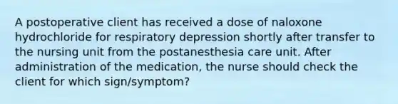 A postoperative client has received a dose of naloxone hydrochloride for respiratory depression shortly after transfer to the nursing unit from the postanesthesia care unit. After administration of the medication, the nurse should check the client for which sign/symptom?