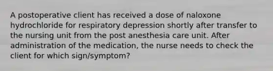 A postoperative client has received a dose of naloxone hydrochloride for respiratory depression shortly after transfer to the nursing unit from the post anesthesia care unit. After administration of the medication, the nurse needs to check the client for which sign/symptom?