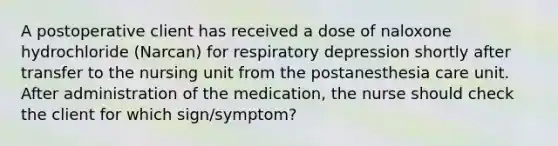 A postoperative client has received a dose of naloxone hydrochloride (Narcan) for respiratory depression shortly after transfer to the nursing unit from the postanesthesia care unit. After administration of the medication, the nurse should check the client for which sign/symptom?