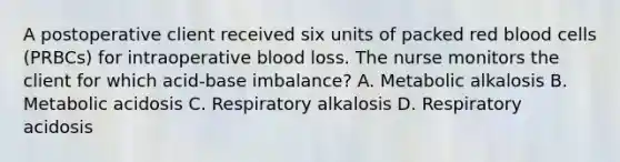 A postoperative client received six units of packed red blood cells (PRBCs) for intraoperative blood loss. The nurse monitors the client for which acid-base imbalance? A. Metabolic alkalosis B. Metabolic acidosis C. Respiratory alkalosis D. Respiratory acidosis