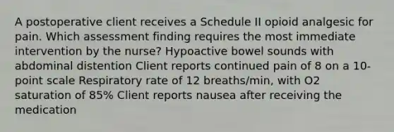 A postoperative client receives a Schedule II opioid analgesic for pain. Which assessment finding requires the most immediate intervention by the nurse? Hypoactive bowel sounds with abdominal distention Client reports continued pain of 8 on a 10-point scale Respiratory rate of 12 breaths/min, with O2 saturation of 85% Client reports nausea after receiving the medication